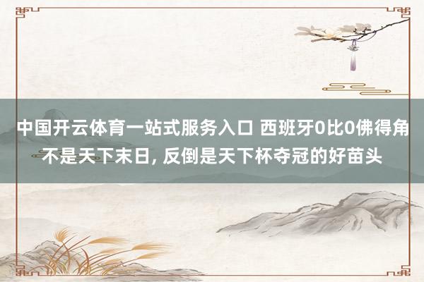 中国开云体育一站式服务入口 西班牙0比0佛得角不是天下末日， 反倒是天下杯夺冠的好苗头