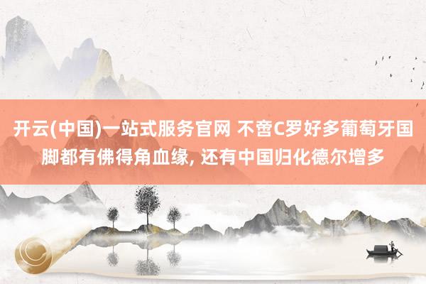开云(中国)一站式服务官网 不啻C罗好多葡萄牙国脚都有佛得角血缘， 还有中国归化德尔增多