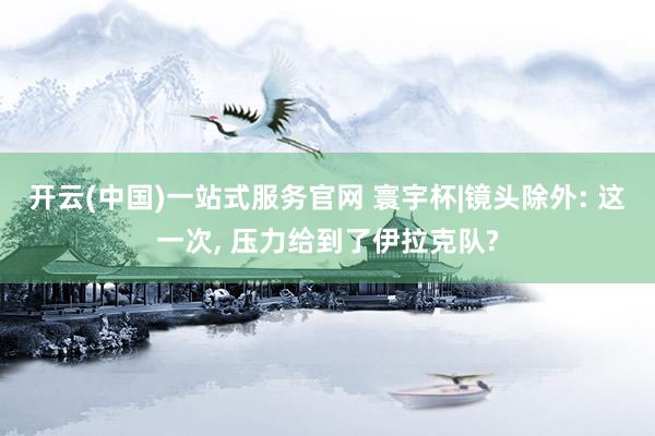 开云(中国)一站式服务官网 寰宇杯|镜头除外: 这一次， 压力给到了伊拉克队?