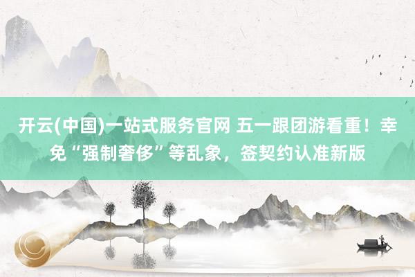 开云(中国)一站式服务官网 五一跟团游看重！幸免“强制奢侈”等乱象，签契约认准新版