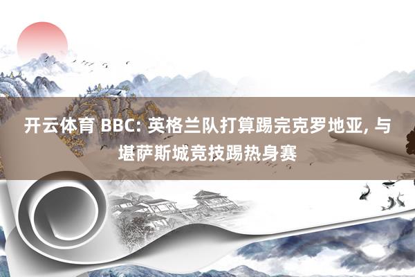 开云体育 BBC: 英格兰队打算踢完克罗地亚， 与堪萨斯城竞技踢热身赛