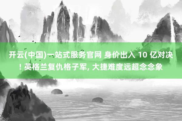 开云(中国)一站式服务官网 身价出入 10 亿对决! 英格兰复仇格子军， 大捷难度远超念念象