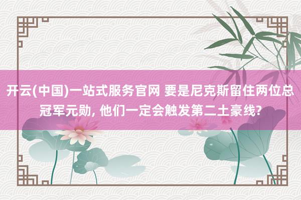 开云(中国)一站式服务官网 要是尼克斯留住两位总冠军元勋， 他们一定会触发第二土豪线?