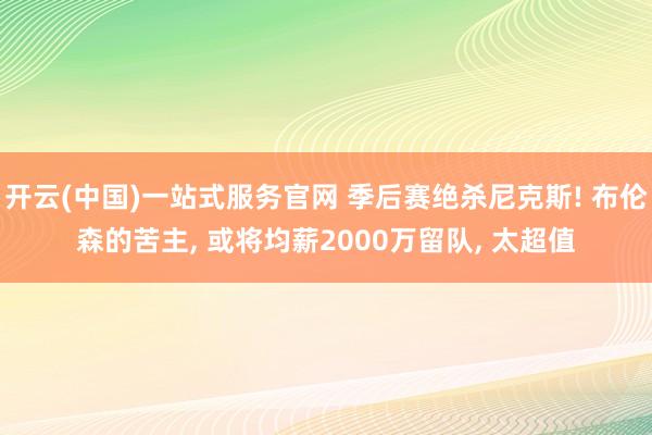 开云(中国)一站式服务官网 季后赛绝杀尼克斯! 布伦森的苦主， 或将均薪2000万留队， 太超值