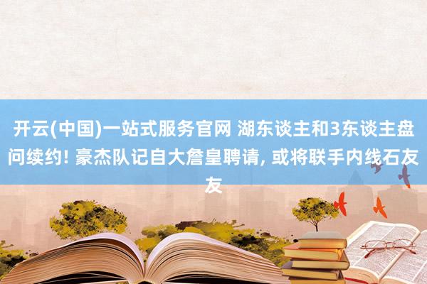 开云(中国)一站式服务官网 湖东谈主和3东谈主盘问续约! 豪杰队记自大詹皇聘请， 或将联手内线石友