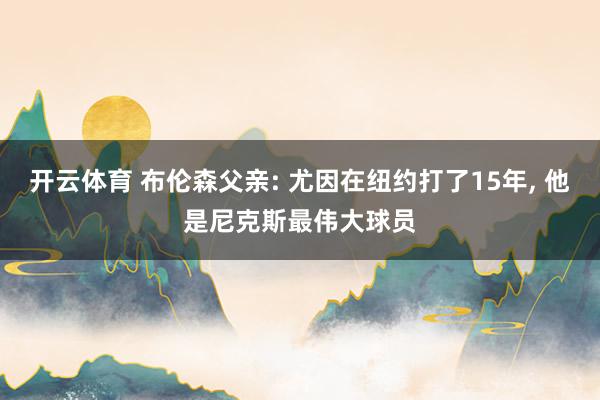 开云体育 布伦森父亲: 尤因在纽约打了15年， 他是尼克斯最伟大球员