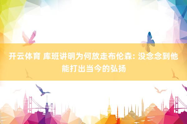 开云体育 库班讲明为何放走布伦森: 没念念到他能打出当今的弘扬