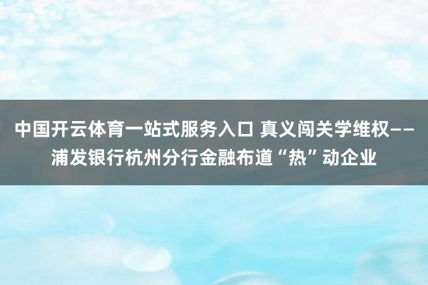 中国开云体育一站式服务入口 真义闯关学维权——浦发银行杭州分行金融布道“热”动企业