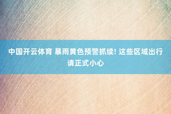 中国开云体育 暴雨黄色预警抓续! 这些区域出行请正式小心