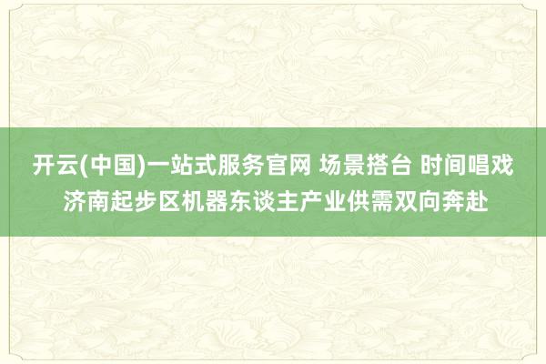 开云(中国)一站式服务官网 场景搭台 时间唱戏 济南起步区机器东谈主产业供需双向奔赴